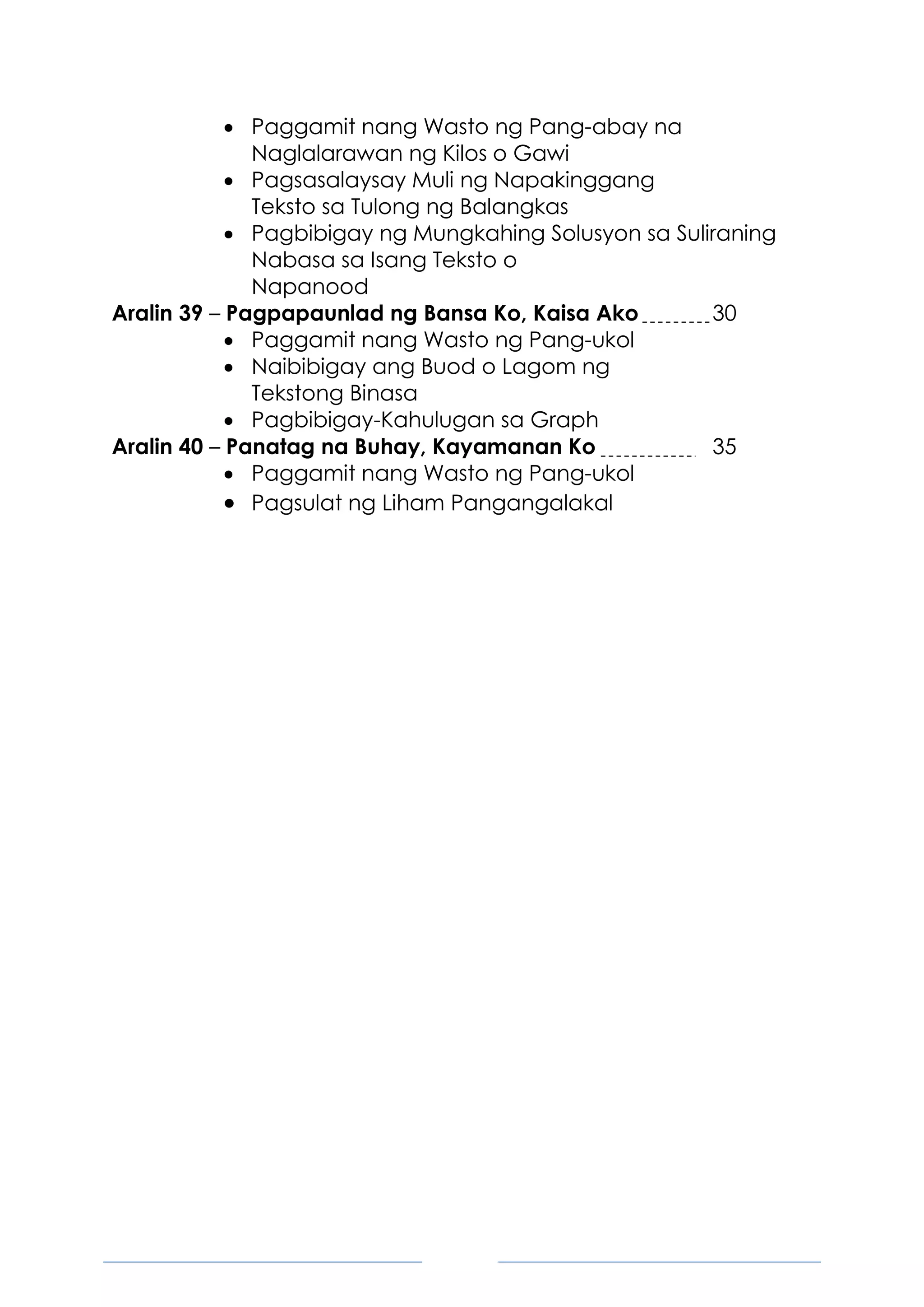 7
 Paggamit nang Wasto ng Pang-abay na
Naglalarawan ng Kilos o Gawi
 Pagsasalaysay Muli ng Napakinggang
Teksto sa Tulong ng Balangkas
 Pagbibigay ng Mungkahing Solusyon sa Suliraning
Nabasa sa Isang Teksto o
Napanood
Aralin 39 – Pagpapaunlad ng Bansa Ko, Kaisa Ako 30
 Paggamit nang Wasto ng Pang-ukol
 Naibibigay ang Buod o Lagom ng
Tekstong Binasa
 Pagbibigay-Kahulugan sa Graph
Aralin 40 – Panatag na Buhay, Kayamanan Ko 35
 Paggamit nang Wasto ng Pang-ukol
 Pagsulat ng Liham Pangangalakal
 
