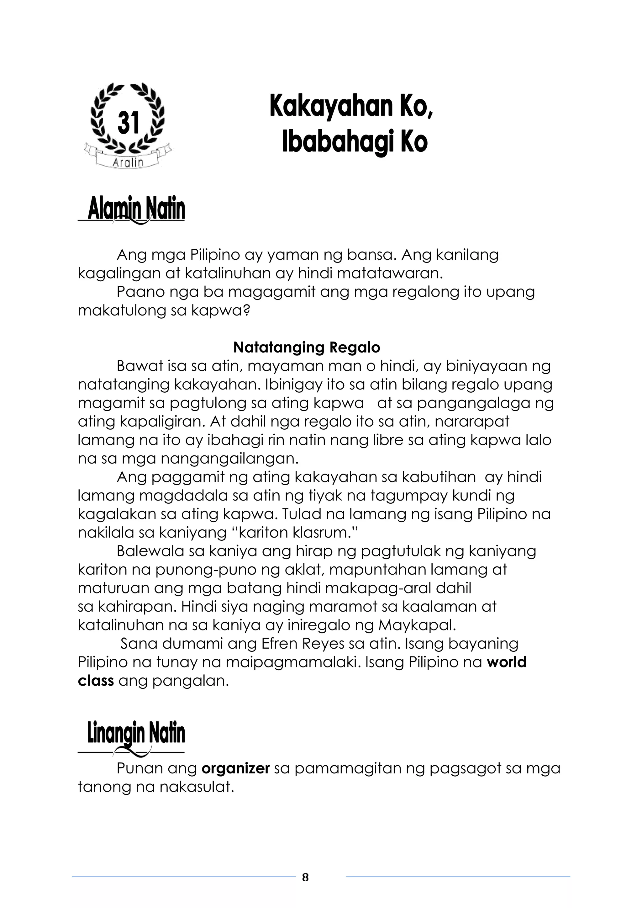 8
Ang mga Pilipino ay yaman ng bansa. Ang kanilang
kagalingan at katalinuhan ay hindi matatawaran.
Paano nga ba magagamit ang mga regalong ito upang
makatulong sa kapwa?
Natatanging Regalo
Bawat isa sa atin, mayaman man o hindi, ay biniyayaan ng
natatanging kakayahan. Ibinigay ito sa atin bilang regalo upang
magamit sa pagtulong sa ating kapwa at sa pangangalaga ng
ating kapaligiran. At dahil nga regalo ito sa atin, nararapat
lamang na ito ay ibahagi rin natin nang libre sa ating kapwa lalo
na sa mga nangangailangan.
Ang paggamit ng ating kakayahan sa kabutihan ay hindi
lamang magdadala sa atin ng tiyak na tagumpay kundi ng
kagalakan sa ating kapwa. Tulad na lamang ng isang Pilipino na
nakilala sa kaniyang “kariton klasrum.”
Balewala sa kaniya ang hirap ng pagtutulak ng kaniyang
kariton na punong-puno ng aklat, mapuntahan lamang at
maturuan ang mga batang hindi makapag-aral dahil
sa kahirapan. Hindi siya naging maramot sa kaalaman at
katalinuhan na sa kaniya ay iniregalo ng Maykapal.
Sana dumami ang Efren Reyes sa atin. Isang bayaning
Pilipino na tunay na maipagmamalaki. Isang Pilipino na world
class ang pangalan.
Punan ang organizer sa pamamagitan ng pagsagot sa mga
tanong na nakasulat.
 
