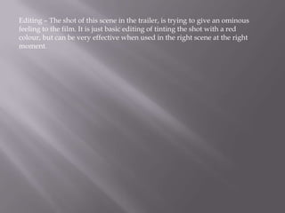 Editing – The shot of this scene in the trailer, is trying to give an ominous
feeling to the film. It is just basic editing of tinting the shot with a red
colour, but can be very effective when used in the right scene at the right
moment.
 