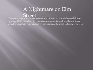 A Nightmare on Elm
StreetCinematography – Here is a scene with a long shot and dimmed down
lighting. With this shot, it creates tense moments, making the audience
wonder what will happen and create suspense to want to know who it is.
 