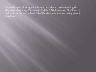 Mis-en-Scene – Once again, this shot provides an understanding that
this prop plays a significant role. As it is A Nightmare on Elm Street, it
will make sense to emphasize that the circumstances are taking place in
Elm Street.
 