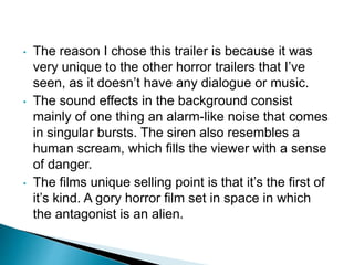 • The reason I chose this trailer is because it was
very unique to the other horror trailers that I’ve
seen, as it doesn’t have any dialogue or music.
• The sound effects in the background consist
mainly of one thing an alarm-like noise that comes
in singular bursts. The siren also resembles a
human scream, which fills the viewer with a sense
of danger.
• The films unique selling point is that it’s the first of
it’s kind. A gory horror film set in space in which
the antagonist is an alien.
 