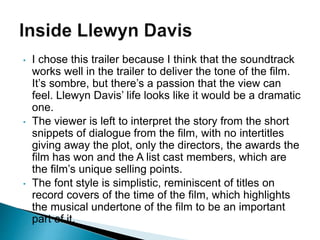 • I chose this trailer because I think that the soundtrack
works well in the trailer to deliver the tone of the film.
It’s sombre, but there’s a passion that the view can
feel. Llewyn Davis’ life looks like it would be a dramatic
one.
• The viewer is left to interpret the story from the short
snippets of dialogue from the film, with no intertitles
giving away the plot, only the directors, the awards the
film has won and the A list cast members, which are
the film’s unique selling points.
• The font style is simplistic, reminiscent of titles on
record covers of the time of the film, which highlights
the musical undertone of the film to be an important
part of it.
 