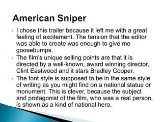 • I chose this trailer because it left me with a great
feeling of excitement. The tension that the editor
was able to create was enough to give me
goosebumps.
• The film’s unique selling points are that it is
directed by a well-known, award winning director,
Clint Eastwood and it stars Bradley Cooper.
• The font style is supposed to be in the same style
of writing as you might find on a national statue or
monument. This is clever, because the subject
and protagonist of the film, who was a real person,
is shown as a kind of national hero.
 