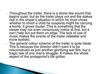• Throughout the trailer, there is a drone like sound that
begins quiet, but as the trailer plays out and the stakes
rise in the sniper’s situation in which he must chose
whether to shoot a child he suspects might be carrying
a bomb, it grows louder. This is something that the
viewer may not even consciously notice at first, but it
can’t help but put them on edge. The lack of use of
music makes the events of the trailer relatable and
more realistic.
• The general colour scheme of the trailer is quite bleak.
This is because the director didn’t want it to be
misconstrued as just another glorifying war film, but a
tragic tale of one man’s struggle. It makes the whole
aspect of the protagonist’s life grittier.
 