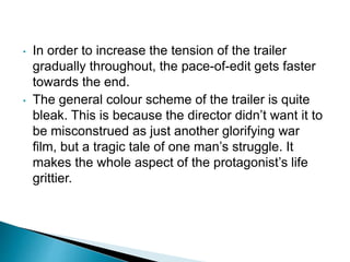 • In order to increase the tension of the trailer
gradually throughout, the pace-of-edit gets faster
towards the end.
• The general colour scheme of the trailer is quite
bleak. This is because the director didn’t want it to
be misconstrued as just another glorifying war
film, but a tragic tale of one man’s struggle. It
makes the whole aspect of the protagonist’s life
grittier.
 