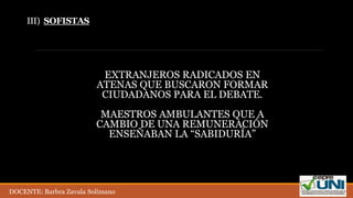 III) SOFISTAS
EXTRANJEROS RADICADOS EN
ATENAS QUE BUSCARON FORMAR
CIUDADANOS PARA EL DEBATE.
MAESTROS AMBULANTES QUE A
CAMBIO DE UNA REMUNERACIÓN
ENSEÑABAN LA “SABIDURÍA”
DOCENTE: Barbra Zavala Solimano
 