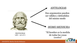 PROTÁGORAS
(480 – 410 a.C.)
ANTILOGIAS
HOMO MENSURA
Dos argumentos pueden
ser válidos y defendidos
del mismo modo
“El hombre es la medida
de todas las cosas
(usadas)”
DOCENTE: Barbra Zavala Solimano
 