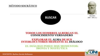 MÉTODO SOCRÁTICO
BUSCAR
TODOS LOS HOMBRES ALBERGAN EL
CONOCIMIENTO VERDADERO
EXPLORAR EL ALMA DE SUS
INTERLOCUTORES MEDIANTE EL DIÁLOGO
EL DIÁLOGO POSEE DOS MOMENTOS:
IRONÍA Y MAYÉUTICA
Sócrates
(469 – 399 a.C.)
DOCENTE: Barbra Zavala Solimano
 