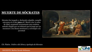 Sócrates fue juzgado y, declarado culpable, cumplió
esta pena en el año 399 a. C. Murió a los 70 años
de edad, aceptando serenamente esta condena,
método elegido por un tribunal que le juzgó por no
reconocer a los dioses atenienses y corromper a la
juventud
MUERTE DE SÓCRATES
Cfr. Platón: Fedón o del Alma y Apología de Sócrates
DOCENTE: Barbra Zavala Solimano
 