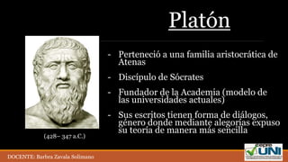 Platón
- Perteneció a una familia aristocrática de
Atenas
- Discípulo de Sócrates
- Fundador de la Academia (modelo de
las universidades actuales)
- Sus escritos tienen forma de diálogos,
género donde mediante alegorías expuso
su teoría de manera más sencilla
(428– 347 a.C.)
DOCENTE: Barbra Zavala Solimano
 