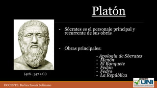 Platón
- Sócrates es el personaje principal y
recurrente de sus obras
- Obras principales:
- Apología de Sócrates
- Menón
- El Banquete
- Fedón
- Fedro
- La República(428– 347 a.C.)
DOCENTE: Barbra Zavala Solimano
 