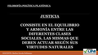 JUSTICIA
CONSISTE EN EL EQUILIBRIO
Y ARMONÍA ENTRE LAS
DIFERENTES CLASES
SOCIALES, LAS MISMAS QUE
DEBEN ACTUAR SEGÚN SUS
VIRTUDES NATURALES
FILOSOFÍA POLÍTICA PLATÓNICA
DOCENTE: Barbra Zavala Solimano
 