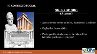 II) CONTEXTO SOCIAL
- Atenas como centro cultural, económico y político
- Esplendor democrático
- Participación ciudadana en la vida política
(debates públicos en el ágora)
SIGLO DE ORO
(Atenas)
DOCENTE: Barbra Zavala Solimano
 