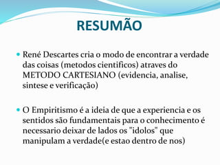 RESUMÃO
 René Descartes cria o modo de encontrar a verdade
das coisas (metodos cientificos) atraves do
METODO CARTESIANO (evidencia, analise,
sintese e verificação)
 O Empiritismo é a ideia de que a experiencia e os
sentidos são fundamentais para o conhecimento é
necessario deixar de lados os "idolos" que
manipulam a verdade(e estao dentro de nos)
 