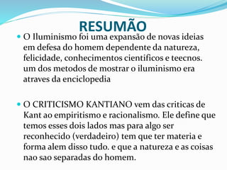 RESUMÃO
 O Iluminismo foi uma expansão de novas ideias
em defesa do homem dependente da natureza,
felicidade, conhecimentos cientificos e teecnos.
um dos metodos de mostrar o iluminismo era
atraves da enciclopedia
 O CRITICISMO KANTIANO vem das criticas de
Kant ao empiritismo e racionalismo. Ele define que
temos esses dois lados mas para algo ser
reconhecido (verdadeiro) tem que ter materia e
forma alem disso tudo. e que a natureza e as coisas
nao sao separadas do homem.
 