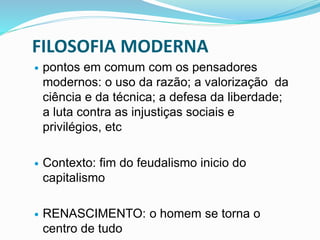 FILOSOFIA MODERNA
 pontos em comum com os pensadores
modernos: o uso da razão; a valorização da
ciência e da técnica; a defesa da liberdade;
a luta contra as injustiças sociais e
privilégios, etc
 Contexto: fim do feudalismo inicio do
capitalismo
 RENASCIMENTO: o homem se torna o
centro de tudo
 