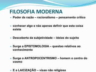 FILOSOFIA MODERNA
 Poder da razão – racionalismo – pensamento critico
 conhecer algo e não apenas definir que esta coisa
existe
 Descoberta da subjetividade – ideias do sujeito
 Surge a EPISTOMOLOGIA – questao relativas ao
conhecimento
 Surge o ANTROPOCENTRISMO – homem o centro do
cosmo
 E a LAICIZAÇÃO – visao não religiosa
 