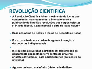 REVOLUÇÃO CIENTIFICA
 A Revolução Científica foi um movimento de ideias que
compreende, mais ou menos, o intervalo entre a
publicação do livro Das revoluções dos corpos celestes
(1543) de Nicolau Copérnico até a obra de Isaac Newton
 Base nas obras de Galileu e ideias de Descartes e Bacon
 É a expansão da nova ordem burguesa, invenção e
descobertas indispensaveis

 Iniciou com a revolução astronomica: substituição do
pensamento geocentrico(terra centro do universo –
aristoteles/Ptolomeu) para o heliocentrico (sol centro do
universo)
 Agora o universo era infinito (historia de Galileu)
 