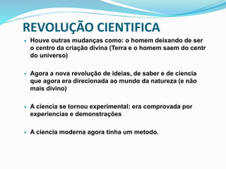 REVOLUÇÃO CIENTIFICA
 Houve outras mudanças como: o homem deixando de ser
o centro da criação divina (Terra e o homem saem do centr
do universo)
 Agora a nova revolução de ideias, de saber e de ciencia
que agora era direcionada ao mundo da natureza (e não
mais divino)
 A ciencia se tornou experimental: era comprovada por
experiencias e demonstrações
 A ciencia moderna agora tinha um metodo.
 