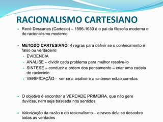 RACIONALISMO CARTESIANO
 René Descartes (Cartesio) – 1596-1650 é o pai da filosofia moderna e
do racionalismo moderno
 METODO CARTESIANO: 4 regras para definir se o conhecimento é
falso ou verdadeiro:
 EVIDENCIA
 ANALISE – dividir cada problema para melhor resolve-lo
 SINTESE – conduzir a ordem dos pensamento – criar uma cadeia
de raciocinio
 VERIFICAÇÃO - ver se a analise e a sinteese estao corretas
 O objetivo é encontrar a VERDADE PRIMEIRA, que não gere
duvidas, nem seja baseada nos sentidos
 Valorização da razão e do racionalismo – atraves dela se descobre
todas as verdades
 