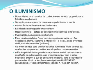O ILUMINISMO
 Novas ideias, uma nova luz de conhecimento, visando proporcionar a
felicidade aos homens
 Somente o crescimento da consciencia pode libertar a mente
 A única fonte verdadeira é a razão humana
 É a filosofia da burguesia em ascensão
 Razão iluminista – defesa do conhecimento cientifico e da tecnica.
 Investigação da natureza e do homem
 É um movimento laico: “para mim é evidente que existe um Ser
necessário, eterno, supremo e inteligente – e isso (...) não é verdade
de fé, mas sim de razão” (Voltaire)
 Os meios usados para circular as ideias iluministas foram atraves de:
academias, maçonarias, salões, enciclopedias, cartas e ensaios.
 A Enciclopédia foi uma grande obra política e social, um instrumento
de difusão da cultura crítica, que pretendia romper com o saber
tradicional anterior e que se abriu para a história, para a sociedade e
para o saber técnico-científico – seu objetivo é UNIFICAR OS
CONHECIMENTOS ESPALHADOS SOBRE A FACE DA TERRA.
 