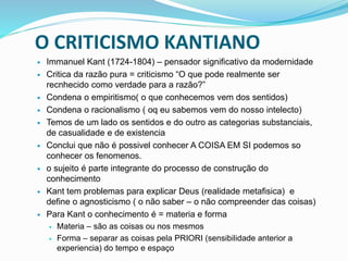 O CRITICISMO KANTIANO
 Immanuel Kant (1724-1804) – pensador significativo da modernidade
 Critica da razão pura = criticismo “O que pode realmente ser
recnhecido como verdade para a razão?”
 Condena o empiritismo( o que conhecemos vem dos sentidos)
 Condena o racionalismo ( oq eu sabemos vem do nosso intelecto)
 Temos de um lado os sentidos e do outro as categorias substanciais,
de casualidade e de existencia
 Conclui que não é possivel conhecer A COISA EM SI podemos so
conhecer os fenomenos.
 o sujeito é parte integrante do processo de construção do
conhecimento
 Kant tem problemas para explicar Deus (realidade metafisica) e
define o agnosticismo ( o não saber – o não compreender das coisas)
 Para Kant o conhecimento é = materia e forma
 Materia – são as coisas ou nos mesmos
 Forma – separar as coisas pela PRIORI (sensibilidade anterior a
experiencia) do tempo e espaço
 