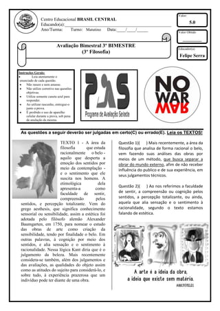 Valor:
                Centro Educacional BRASIL CENTRAL
                Educando(a):________________________________________________                  5.0
                Ano/Turma:     Turno: Matutino Data:____/____/_____
                                                                                     Valor Obtido

                                                                                        ________
                           Avaliação Bimestral 3º BIMESTRE
                                                                                     Educador(a)
                                      (3º Filosofia)
                                                                                      Felipe Serra


Instruções Gerais:
         Leia atentamente o
 enunciado de cada questão.
     Não rasure e nem amasse.
     Não utilize corretivo nas questões
     objetivas.
     Utilize somente caneta azul para
     responder.
     Ao utilizar rascunho, entregue-o
     junto a prova.
     É proibido o uso de aparelho
     celular durante a prova, sob pena
     de anulação da mesma.


 As questões a seguir deverão ser julgadas em certo(C) ou errado(E). Leia os TEXTOS!

                        TEXTO 1 - A área da         Questão 1)( ) Mais recentemente, a área da
                        filosofia     que estuda    filosofia que analisa de forma racional o belo,
                        racionalmente o belo -      vem fazendo suas análises das obras por
                        aquilo que desperta a       meios de um método, que busca separar a
                        emoção dos sentidos por     obrar do mundo externo, afim de não receber
                        meio da contemplação -      influência do publico e de sua experiência, em
                        e o sentimento que ele      seus julgamentos técnicos.
                        suscita nos homens. A
                        etimológica          dela
                                                    Questão 2)( ) Ao nos referimos a faculdade
                        apresenta-a        como
                        faculdade de sentir,        de sentir, a compreensão ou cognição pelos
                        compreensão         pelos   sentidos, a percepção totalizante, ou ainda,
 sentidos, e percepção totalizante. Vem do          aquela que alia sensação e o sentimento à
 grego aesthesis, que significa conhecimento        racionalidade, segundo o texto estamos
 sensorial ou sensibilidade, assim a estética foi   falando de estética.
 adotada pelo filósofo alemão Alexander
 Baumgarten, em 1750, para nomear o estudo
 das obras de arte como criação da
 sensibilidade, tendo por finalidade o belo. Em
 outras palavras, à cognição por meio dos
 sentidos, e alia sensação e o sentimento à
 racionalidade. Nessa lógica Kant diria que é o
 julgamento da beleza. Mais recentemente
 considera-se também, além dos julgamentos e
 das avaliações, as qualidades do objeto assim
 como as atitudes do sujeito para considerá-lo, e
 sobre tudo, à experiência prazerosa que um
 indivíduo pode ter diante de uma obra.
 