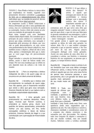 TEXTO 3: O que difere o
TEXTO 2 - Para Platão a beleza é a única idéia                         artista dos demais? O
que resplandece no mundo, segundo esse                                 artista é aquele que
pensamento devemos considerar a existência                             consegue por meios de sua
do belo em si independentemente das obras                              sensibilidade e técnica
individuais que, na medida do possível, devem                          dialogar com a percepção
se aproximar desse ideal universal.                                    estética dos outros. É
Os empiristas Locke e Hume relativizam a                               importante entender que a
beleza afirmando que não é uma qualidade das                          arte é uma forma de se
coisas, mas só o sentimento na mente de quem      comunicar, pois de que serve uma obra que
as contempla. Assim o belo não estaria na arte    ninguém entende? Assim o artista tem saber o
mais na condição de percepção do sujeito.         que ele quer dizer, o que ele tem que falar para
Kant tenta romper com essa dualidade              as pessoas entenderem sua mensagem, e qual a
subjetividade-objetividade. Ele considera que o   melhor técnica para isso. Ou seja, interlocutor
principio do juízo estético é o sentimento da     – meio / mensagem – receptor.
pessoa que julga, entretanto, essa sensação é     Um grande artista é aquele que consegue
despertada pela presença do objeto, por isso      capturar as idéias de toda uma geração, ou
não se pode desconsiderá-lo, ou seja, existe      setores dela. Ele é o que melhor consegue
uma predominância dos fatores subjetivos, mas     expressão o que as pessoas sentem, e faz isso
também existe o objetivo, afinal ele não é uma    por meio de sua arte. Alguns poucos
idéia, apenas a interpretação dele que é, tanto   conseguem dialogar com varias gerações.
que se você jogar fogo ele provavelmente          Assim em uma analise de uma obra deve se
queimará.                                         considerar o artista, sua história, o momento
Hegel introduz o conceito de historicidade ao     histórico de seu surgimento, as pessoas que a
debate, assim o ideal de beleza muda com          julgam, e o tempo histórico dessas.
tempo. Por isso essa mudança que se reflete na
arte depende mais da cultura e da visão de        Questão 6)( ) Segundo o texto o artista é um
mundo.                                            ser fantástico que com suas idéias consegue
                                                  influenciar vários, e dessa forma um grande
Questão 3)(   ) Para os empiristas a beleza       artista é aquele que ao criar uma nova forma
independe da obra e de quem julga ela se          de pensar leva inúmeras pessoas a esse
encontra em um ideal universal de beleza.         pensamento, ele é um gerador de idéias que
                                                  quanto mais pensarem
Questão 4)(      ) Acredita que a beleza está     de seu modo maior ele
principalmente na avaliação de quem julga,        será.
mas não apenas, pois é importante ressaltar
que existe a obra que gera essa sensação.         TEXTO 4: Nada nos
Estamos falando de Kant e sua ruptura com a       impede de afirmar que,
dualidade subjetividade-objetividade.             comparada       com      a
                                                  realidade, a aparência da
Questão 5)(          ) Uma geração verá           arte seja ilusória; mas,
praticamente os mesmos desenhos, filme,           com idêntica razão, se
jogos, musicas que fizeram sucesso, e             pode dizer que a chamada
entenderá as mesma gírias. Assim terá             realidade é uma ilusão ainda mais forte, uma
padrões de beleza aproximados, entenderão         aparência ainda mais enganadora que a
melhor uns aos outros, em fim, terão              aparência da arte. Na vida empírica e sensitiva,
                                                  chamamos realidade e consideramos como tal
concepções estéticas e ideais de beleza
                                                  o conjunto dos objetos exteriores e das
próximos. Estamos falando de Hegel e a sua
                                                  sensações por eles provocadas. No entanto,
contribuição com a percepção de historicidade     todo esse conjunto de objetos e sensações é,
da obra.                                          não um mundo verdade, mas um mundo
                                                  ilusões. Sabemos como a verídica realidade
 
