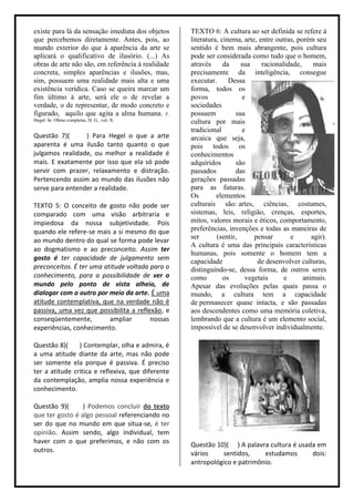 existe para lá da sensação imediata dos objetos    TEXTO 6: A cultura ao ser definida se refere à
que percebemos diretamente. Antes, pois, ao        literatura, cinema, arte, entre outras, porém seu
mundo exterior do que à aparência da arte se       sentido é bem mais abrangente, pois cultura
aplicará o qualificativo de ilusório. (...) As     pode ser considerada como tudo que o homem,
obras de arte não são, em referência à realidade   através      da    sua     racionalidade,     mais
concreta, simples aparências e ilusões, mas,       precisamente da inteligência, consegue
sim, possuem uma realidade mais alta e uma         executar.      Dessa
existência verídica. Caso se queira marcar um      forma, todos os
fim último à arte, será ele o de revelar a         povos               e
verdade, o de representar, de modo concreto e      sociedades
figurado, aquilo que agita a alma humana. F.       possuem          sua
Hegel. In: Obras completas, H. G., vol. X.         cultura por mais
                                                   tradicional        e
Questão 7)(      ) Para Hegel o que a arte         arcaica que seja,
aparenta é uma ilusão tanto quanto o que           pois todos os
julgamos realidade, ou melhor a realidade é        conhecimentos
mais. E exatamente por isso que ela só pode        adquiridos       são
servir com prazer, relaxamento e distração.        passados         das
Pertencendo assim ao mundo das ilusões não         gerações passadas
serve para entender a realidade.                   para as futuras.
                                                   Os        elementos
TEXTO 5: O conceito de gosto não pode ser          culturais são: artes, ciências, costumes,
comparado com uma visão arbitraria e               sistemas, leis, religião, crenças, esportes,
impiedosa da nossa subjetividade. Pois             mitos, valores morais e éticos, comportamento,
quando ele refere-se mais a si mesmo do que        preferências, invenções e todas as maneiras de
                                                   ser       (sentir,      pensar       e       agir).
ao mundo dentro do qual se forma pode levar
                                                   A cultura é uma das principais características
ao dogmatismo e ao preconceito. Assim ter
                                                   humanas, pois somente o homem tem a
gosto é ter capacidade de julgamento sem           capacidade               de desenvolver culturas,
preconceitos. É ter uma atitude voltada para o     distinguindo-se, dessa forma, de outros seres
conhecimento, para a possibilidade de ver o        como         os      vegetais      e      animais.
mundo pelo ponto de vista alheio, de               Apesar das evoluções pelas quais passa o
dialogar com o outro por meio da arte. É uma       mundo, a cultura tem a capacidade
atitude contemplativa, que na verdade não é        de permanecer quase intacta, e são passadas
passiva, uma vez que possibilita a reflexão, e     aos descendentes como uma memória coletiva,
conseqüentemente,         ampliar       nossas     lembrando que a cultura é um elemento social,
experiências, conhecimento.                        impossível de se desenvolver individualmente.

Questão 8)(     ) Contemplar, olha e admira, é
a uma atitude diante da arte, mas não pode
ser somente ela porque é passiva. É preciso
ter a atitude critica e reflexiva, que diferente
da contemplação, amplia nossa experiência e
conhecimento.

Questão 9)(      ) Podemos concluir do texto
que ter gosto é algo pessoal referenciando no
ser do que no mundo em que situa-se, é ter
opinião. Assim sendo, algo individual, tem
haver com o que preferimos, e não com os           Questão 10)( ) A palavra cultura é usada em
outros.                                            vários    sentidos,     estudamos      dois:
                                                   antropológico e patrimônio.
 