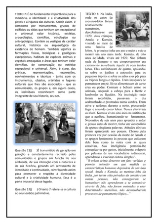 TEXTO 7: É de fundamental importância para a       TEXTO 8: Na Índia,
memória, a identidade e a criatividade dos         onde os casos de
povos e a riqueza das culturas. Sendo assim é      meninos-lobo foram
composto por monumentos, grupos de                 relativamente
edifícios ou sítios que tenham um excepcional      numerosos,
e universal valor histórico, estético,             descobriram-se em
arqueológico, científico, etnológico ou            1920, duas crianças,
                                                   Amala e Kamala,
antropológico. Contém os vestígios de caráter
                                                   vivendo no meio de
cultural, histórico ou arqueológico da
                                                   uma      família    de
existência do homem. Também significa as           lobos. A primeira tinha um ano e meio e veio a
formações físicas, biológicas e geológicas         morrer um ano mais tarde. Kamala, de oito
excepcionais, habitats de espécies animais e       anos de idade, viveu até 1929. Não tinham
vegetais ameaçadas e áreas que tenham valor        nada de humano e seu comportamento era
científico, de conservação ou estético             exatamente semelhante àquele de seus irmãos
excepcional e universal. Além, é claro, das        lobos. Elas caminhavam de quatro, apoiando-
práticas,      representações,       expressões,   se sobre os joelhos e cotovelos para os
conhecimentos e técnicas - junto com os            pequenos trajetos e sobre as mãos e os pés para
instrumentos, objetos, artefatos e lugares         os trajetos longos e rápidos. Eram incapazes de
culturais que lhes são associados - que as         permanecer em pé. Só se alimentavam de carne
comunidades, os grupos e, em alguns casos,         crua ou podre. Comiam e bebiam como os
os indivíduos reconhecem como parte                animais, lançando a cabeça para a frente e
integrante de seu historio, seu ser.               lambendo os líquidos. Na instituição onde
                                                   foram      recolhidas,    passavam     o    dia
                                                   acabrunhadas e prostradas numa sombra. Eram
                                                   ativa e ruidosas durante a noite, procurando
                                                   fugir e uivando como lobos. Nunca choravam
                                                   ou riam. Kamala viveu oito anos na instituição
                                                   que a acolheu, humanizando-se lentamente.
                                                   Necessitou de seis anos para aprender a andar
                                                   e, pouco antes de morrer, tinha um vocabulário
                                                   de apenas cinqüenta palavras. Atitudes afetivas
                                                   foram aparecendo aos poucos. Chorou pela
                                                   primeira vez por ocasião da morte de Amala e
                                                   se apegou lentamente às pessoas que cuidaram
                                                   dela bem como às outra com as quais
                                                   conviveu. Sua inteligência permitiu-lhe
Questão 11)( )É transmitido de geração em          comunicar-se por gestos, inicialmente, e depois
geração e constantemente recriado pelas            por palavras de um vocabulário rudimentar,
comunidades e grupos em função de seu              aprendendo a executar ordens simples”.
ambiente, de sua interação com a natureza e         “O relato acima descreve um fato verídico e
                                                   permite entender em que medida as
de sua história, gerando um sentimento de
                                                   características humanas dependem do convívio
identidade e continuidade, contribuindo assim
                                                   social. Amala e Kamala, as meninas-loba da
para promover o respeito à diversidade
                                                   Índia, por terem sido privadas do contato com
cultural e à criatividade humana. Essa é a         outras pessoas, não conseguiram se
parte imaterial desse legado.                      humanizar: não aprenderam a se comunicar
                                                   através da fala, não foram ensinadas a usar
Questão 12)(    ) O texto 7 refere-se a cultura    determinados utensílios, não desenvolveram
no seu sentido patrimônio.                         processos de pensamento lógico...”
 