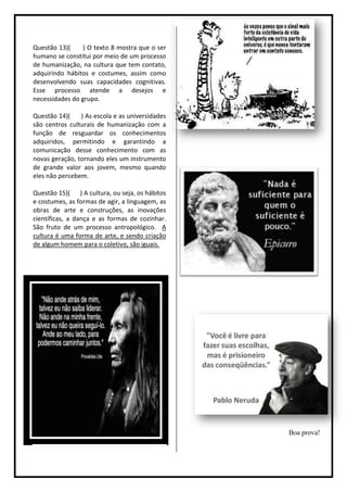 Questão 13)(     ) O texto 8 mostra que o ser
humano se constitui por meio de um processo
de humanização, na cultura que tem contato,
adquirindo hábitos e costumes, assim como
desenvolvendo suas capacidades cognitivas.
Esse processo atende a desejos e
necessidades do grupo.

Questão 14)(    ) As escola e as universidades
são centros culturais de humanização com a
função de resguardar os conhecimentos
adquiridos, permitindo e garantindo a
comunicação desse conhecimento com as
novas geração, tornando eles um instrumento
de grande valor aos jovem, mesmo quando
eles não percebem.

Questão 15)( ) A cultura, ou seja, os hábitos
e costumes, as formas de agir, a linguagem, as
obras de arte e construções, as inovações
científicas, a dança e as formas de cozinhar.
São fruto de um processo antropológico. A
cultura é uma forma de arte, e sendo criação
de algum homem para o coletivo, são iguais.




                                                 Boa prova!
 