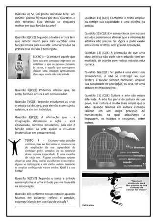 Questão 4) Se um poeta decidisse fazer um
soneto: poema formado por dois quartetos e            Questão 11) (C)(E) Conforme o texto ampliar
dois tercetos. Essa decisão se enquadra               ou retrigir sua capacidade é uma escolha da
melhor em qual função da arte?                        pessoa.
______________________________________
                                                      Questão 12)(C)(E) Em consonância com nossos
Questão 5)(C)(E) Segundo o texto o artista tem        estudos poderiamos afirmar que a informação
que refletir muito para não escolher uma              artistica não precisa ter lógica e pode existe
função errada para sua arte, uma vezes que na         em sistema restrito, sem grande circulação.
prática essa divisão é bem rigida.
                                                      Questão 13) (C)(E) A afirmação de que uma
               TEXTO 3 – O artista é aquele que       obra artistica não pode ser traduzida sem ser
               com sua arte consegue expressar ou     mutilada, de acordo com nossos estudos está
               sintetizar o que as pessoas pensam,    correta.
               às vezes, é aquele que conseguem
               clarear uma imagem (pensamento         Questão 14) (C)(E) Ter gosto é uma visão sem
               idéia) que ainda não está nítida.
                                                      preconceitos, é não se restringir ao que
                                                      prefere e buscar sempre conhecer, ampliar
                                                      sua capacidade de percepção, ou seja, ter uma
                                                      atitude estética positiva.
Questão 6)(C)(E) Podemos afirmar que, de
certa, forma o artista é um comunicador.              Questão 15) (C)(E) Cultura e arte são coisas
                                                      diferente. A arte faz parte da cultura de um
Questão 7)(C)(E) Segundo estudamos ao criar           povo, mas cultura é muito mais amplo que a
o artistia sai do zero, pois ele não é um sujeito     arte. Quando falamos em cultura estamos
coletivo, e sim um individuo.                         falando em um longo processo de
                                                      humanização, na qual adquirimos a
Questão 8)(C)(E) A afirmação que - a                  linguagem, os hábitos e costumes, entre
imaginação determina a ação – está                    outros.
equivocada, confome estudamos, pois não é
função social da arte ajudar a visualizar
(materializar em pensamentos).

        TEXTO       4 - Existem varias atitudes
        estéticas, mas no fim todas se resumem na
        de ampliação da sua capacidade de
        conhecer pelos sentidos ou na restrição
        dessa mesma capacidade. É uma escolha
        de cada um. Alguns escolheram apenas
observar uma obra, outras escolheram contemplar,
alguns se restringirão a um estilo, outros buscarão
se ampliar conhecendo vários estilos. Qual é a sua
forma?

Questão 9)(C)(E) Segundo o texto a atitude
contemplativa é uma atitude passiva baseada
na observação.

Questão 10) conforme nossos estudos quando
falamos em observar, refletir e concluir,
estamos falando em que tipo de atitude?
______________________________________
 