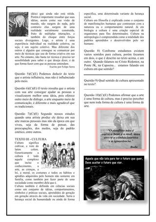 idéia) que ainda não está nítida.          específica, uma determinada variante da herança
              Porém é importante ressaltar que suas      social.
              idéias, assim como sua visão de            Cultura em filosofia é explicada como o conjunto
              mundo, não surgem do nada, pelo            de manifestações humanas que contrastam com a
              contrario elas surgem de uma               natureza ou o comportamento natural. Já em
              realidade socialmente construída,          biologia a cultura é uma criação especial de
              fruto de múltiplas interações, e           organismos para fins determinados. Cultura na
              também do choque entre forças              antropologia é compreendida como a totalidade dos
sociais divergentes. Logo, o artista é uma               padrões aprendidos e desenvolvidos pelo ser
experiência individual na realidade coletiva, ou         humano.
seja, é um sujeito coletivo. Mas diferente dos
outros é alguém que consegue se comunicar por            Questão 8) Confrome estudamos existem
meio de técnicas que usa de forma criativa em sua        varios sentidos para cultura, porém focamos
arte. No entanto, não basta ter técnica é preciso ter    em dois, o que é descrito no texto acima, e um
sensibilidade para saber o que deseja dizer, e de        outro. Quando falamos no Cristo Redentor, na
que forma fazer com que as pessoas entendam.
                              Escrito por Felipe Serra
                                                         Ponte JK, na Capoeira... estamos falando em
                                                         cultura em que sentido?
Questão 5)(C)(E) Podemos deduzir do texto
que o artista influência, mas não é influênciado
pelo meio.                                               Questão 9) Qual sentido de cultura apresentado
                                                         no texto?
Questão 6)(C)(E) O texto ressalta que o artista          ______________________________________
com sua arte consegue ajudar as pessoas a
visualizarem melhor uma ideia, pois oferece              Questão 10)(C)(E) Podemos afirmar que a arte
outro meio de diálogo, a arte enquanto meio de           é uma forma de cultura, mas é preciso perceber
comunicação, é diferente e mais agradável que            que nem toda forma de cultura é uma forma de
os tradicionais.                                         arte.

Questão 7)(C)(E) Segundo nossos estudos
quando uma artista produz ele deixa em sua
arte marcas pessoais mas não da época em que
viveu, seja da forma de pensar, das
preocupações, dos medos, seja do padrão
estético, entre outros.

TEXTO III - CULTURA
Cultura      significa
cultivar, e vem do
latim          colere.
Genericamente        a
cultura    é     todo
aquele     complexo
que      inclui      o
conhecimento,        a
arte, as crenças, a
lei, a moral, os costumes e todos os hábitos e
aptidões adquiridos pelo homem não somente em
família, como também por fazer parte de uma
sociedade como membro dela que é.
Cultura também é definida em ciências sociais
como um conjunto de idéias, comportamentos,
símbolos e práticas sociais, aprendidos de geração
em geração através da vida em sociedade. Seria a
herança social da humanidade ou ainda de forma
 