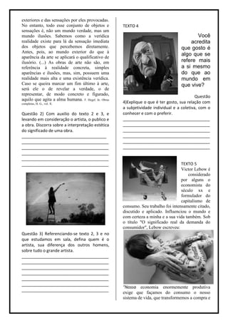 exteriores e das sensações por eles provocadas.
No entanto, todo esse conjunto de objetos e           TEXTO 4
sensações é, não um mundo verdade, mas um
mundo ilusões. Sabemos como a verídica                                                     Você
realidade existe para lá da sensação imediata                                           acredita
dos objetos que percebemos diretamente.                                             que gosto é
Antes, pois, ao mundo exterior do que à
                                                                                    algo que se
aparência da arte se aplicará o qualificativo de
ilusório. (...) As obras de arte não são, em                                        refere mais
referência à realidade concreta, simples                                            a si mesmo
aparências e ilusões, mas, sim, possuem uma                                         do que ao
realidade mais alta e uma existência verídica.                                      mundo em
Caso se queira marcar um fim último à arte,                                         que vive?
será ele o de revelar a verdade, o de
representar, de modo concreto e figurado,
                                                                                             Questão
aquilo que agita a alma humana. F. Hegel. In: Obras
completas, H. G., vol. X.                             4)Explique o que é ter gosto, sua relação com
                                                      a subjetividade individual e a coletiva, com o
Questão 2) Com auxilio do texto 2 e 3, e              conhecer e com o preferir.
levando em consideração o artista, o publico e        ______________________________________
a obra. Discorra sobre a interpretação estética       ______________________________________
do significado de uma obra.                           ______________________________________
_____________________________________                 ______________________________________
______________________________________                ______________________________________
______________________________________                ______________________________________
______________________________________
______________________________________
______________________________________                                               TEXTO 5
                                                                                     Victor Lebow é
                                                                                         considerado
                                                                                     por alguns o
                                                                                     economista do
                                                                                     século xx e
                                                                                     formulador do
                                                                                     capitalismo de
                                                      consumo. Seu trabalho foi intensamente citado,
                                                      discutido e aplicado. Influenciou o mundo e
                                                      com certeza a minha e a sua vida também. Sob
                                                      o título "O significado real da demanda do
                                                      consumidor", Lebow escreveu:
Questão 3) Referenciando-se texto 2, 3 e no
que estudamos em sala, defina quem é o
artista, sua diferença dos outros homens,
sobre tudo o grande artista.
______________________________________
______________________________________
______________________________________
______________________________________
______________________________________
______________________________________
                                                      “Nossa economia enormemente produtiva
______________________________________
                                                      exige que façamos do consumo o nosso
                                                      sistema de vida, que transformemos a compra e
 