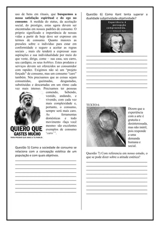 uso de bens em rituais, que busquemos a           Questão 6) Como Kant tenta superar a
nossa satisfação espiritual e do ego no           dualidade subjetividade-objetividade?
consumo. A medida do status, da aceitação
social, do prestígio, estas agora devem ser
encontradas em nossos padrões de consumo. O
próprio significado e importância de nossas
vidas a partir de hoje deve ser expresso em
termos de consumo. Quanto maiores as
pressões sobre o indivíduo para estar em
conformidade e seguro a aceitar as regras
sociais , mais ele tenderá a expressar suas
aspirações e sua individualidade por meio do      ______________________________________
que veste, dirige, come – sua casa, seu carro,    ______________________________________
seu cardápio, os seus hobbies. Estes produtos e   ______________________________________
serviços devem ser oferecidos ao consumidor       ______________________________________
com rapidez. Exigimos não só um “projeto          ______________________________________
forçado” de consumo, mas um consumo “caro”        ______________________________________
também. Nós precisamos que as coisas sejam        ______________________________________
consumidas,       queimadas,       desgastadas,   ______________________________________
substituídas e descartadas em um ritmo cada       ______________________________________
vez mais intenso. Precisamos ter pessoas
                       comendo,        bebendo,
                       vestido, andando, e
                       vivendo, com cada vez
                       mais complexidade e,       TEXTO 6
                       portanto, o consumo,                                     Dizem que a
                       sempre será mais caro.                                   experiência
                       As           ferramentas                                 com a arte é
                       domésticas e todo                                        gratuita e
                       movimento -faça você                                     desinteressada,
                       mesmo- são excelentes
                                                                                mas não inútil,
                       exemplos de consumo                                      pois responde
                       „caro’”.                                                 a uma
                                                                                demanda
                                                                                humana e
                                                                                social.
Questão 5) Como a sociedade de consumo se
relaciona com a concepção estética de um
                                                  Questão 7) Com referencia em nosso estudo, o
população e com quais objetivos.                  que se pode dizer sobre a atitude estética?
______________________________________            ______________________________________
______________________________________            ______________________________________
______________________________________            ______________________________________
______________________________________            ______________________________________
______________________________________            ______________________________________
______________________________________            ______________________________________
______________________________________            ______________________________________
______________________________________            ______________________________________
______________________________________            ______________________________________
 