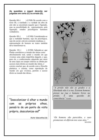 As questões a seguir deverão ser
julgadas em certo (C) ou errado (E).


Questão 08) (        ) (UNB) De acordo com o
texto III, a realidade e a verdade da obra de
arte não se encontram naquilo que é figurado,
mas na possibilidade de representarem, pela
figuração, estados psicológicos humanos
verdadeiros.

Questão 09) (          ) (UNB) Considerando-se
que a realidade humana, seja ela psicológica,
seja ela social, está em constante mudança, a
representação do homem no teatro também
deve transformar-se.

Questão 10) (        ) (UNB) Sabendo-se que
Platão considerava o mundo das ideias como
absolutamente real, sendo o mundo em que
vivemos uma cópia imperfeita daquele, e que,
para ele, o conhecimento adquirido por meio
de uma cópia era sempre inferior ao obtido por
acessos mais diretos ao mundo das ideias, é
correto concluir que, de acordo com a filosofia
platônica, o cinema, como reprodução do
mundo em que vivemos, permite o acesso
direto ao mundo das ideias..




                                                  “A prisão não são as grades e a
                                                  liberdade não é a rua. Existem homens
                                                  presos na rua e homens livres na
                                                  prisão.    É    uma     questão    de
                                                  consciência” Gandhi
“Descolonizar é olhar o mundo
com    os    próprios  olhos,
pensá-lo de um ponto de vista
próprio, descolonize-se!”

                          Autor desconhecido      “Os homens são parecidos, e suas
                                                  promessas só diferem nos seus atos.”
                                                                                  MOLIÉRE
 