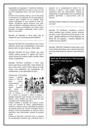 capacidade de imaginação. E conforme estudamos          natureza ou o comportamento natural. Já em
a imaginação determina sua ação, ou seja, se você       biologia a cultura é uma criação especial de
tem uma imaginação maior, tem mais recursos de          organismos para fins determinados. Cultura na
ação.                                                   antropologia é compreendida como a totalidade dos
Existem varias atitudes estéticas, mas no fim todas     padrões aprendidos e desenvolvidos pelo ser
se resumem na de ampliação da sua capacidade de         humano.
conhecer pelos sentidos ou na restrição dessa
mesma capacidade. É uma escolha de cada um.             Questão 8) Qual sentido de cultura apresentado
Alguns escolheram apenas observar uma obra,             no texto?
outras escolheram contemplar (observar, refletir e      ______________________________________
concluir), alguns se restringirão a um estilo, outros
buscarão se ampliar conhecendo vários estilos.
                                                        Questão 9) Confrome estudamos existem
Qual é a sua forma?
                                                        varios sentidos para cultura, porem focamos
Questão 4) Segundo o texto quais são as                 em dois, o que é descrito no texto acima, e um
funções da arte, sociologicamente falando?              outro. Quando falamos no Cristo Redentor, na
______________________________________                  Ponte JK, na Capoeira... estamos falando em
                                                        cultura em que sentido?
Questão 5)(C)(E) Em consonância com o texto             ______________________________________
podemos dizem que contemplação é uma ação
passiva uma vez que é apenas observação.                Questão 10)(C)(E) Podemos airmar que a arte
                                                        é uma forma de cultura, mas é preciso perceber
Questão 6)(C)(E) O texto afirma que uma                 que nem toda forma de cultura é uma forma de
atitude estética positiva é aquela que busca            arte.
varias formas de conhecer pelos sentido, dessa
forma se ampliando.

Questão 7)(C)(E) Conforme o texto uma
pessoa que busca contemplar varias formas de
arte, assim como varios estilos dentre de cada
forma, está ampliando sua imaginação, seu
conheimento, e sua capacitada de ação.

TEXTO III - CULTURA
Cultura     significa
cultivar, e vem do
latim         colere.
Genericamente       a
cultura    é    todo
aquele     complexo
que      inclui     o
conhecimento,       a
arte, as crenças, a
lei, a moral, os costumes e todos os hábitos e
aptidões adquiridos pelo homem não somente em
família, como também por fazer parte de uma
sociedade como membro dela que é.
Cultura também é definida em ciências sociais
como um conjunto de idéias, comportamentos,
símbolos e práticas sociais, aprendidos de geração
em geração através da vida em sociedade. Seria a
herança social da humanidade ou ainda de forma
específica, uma determinada variante da herança
social.
Cultura em filosofia é explicada como o conjunto
de manifestações humanas que contrastam com a
 
