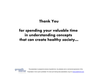 This presentation is prepared by trainers of growthmirror. Any alteration and or commercial reproduction of this
Presentation in full or part is prohibited. For more such training tools presentations, log on to www.growthmirror.com
Thank You
for spending your valuable time
in understanding concepts
that can create healthy society…
 