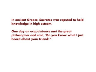 In ancient Greece, Socrates was reputed to hold
knowledge in high esteem.
One day an acquaintance met the great
philosopher and said, "Do you know what I just
heard about your friend?”
 