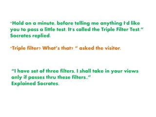 "Hold on a minute, before telling me anything I'd like
you to pass a little test. It's called the Triple Filter Test.“
Socrates replied.
"Triple filter? What’s that? “ asked the visitor.
“I have set of three filters, I shall take in your views
only if passes thru these filters..”
Explained Socrates.
 