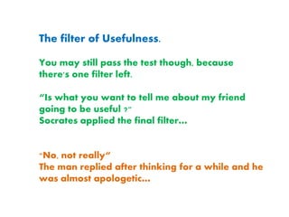 The filter of Usefulness.
You may still pass the test though, because
there's one filter left.
“Is what you want to tell me about my friend
going to be useful ?"
Socrates applied the final filter…
"No, not really“
The man replied after thinking for a while and he
was almost apologetic…
 