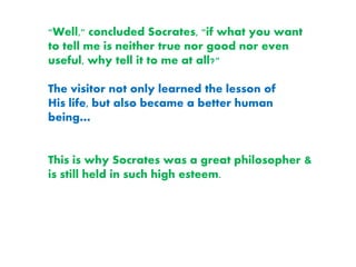 "Well," concluded Socrates, "if what you want
to tell me is neither true nor good nor even
useful, why tell it to me at all?"
The visitor not only learned the lesson of
His life, but also became a better human
being…
This is why Socrates was a great philosopher &
is still held in such high esteem.
 