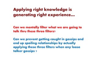 Applying right knowledge is
generating right experience…
Can we mentally filter what we are going to
talk thru these three filters?
Can we prevent getting caught in gossips and
end up spoiling relationships by actually
applying these three filters when any loose
talker gossips ?
 