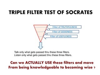 Filter of TRUTHFULNESS
Filter of USEFULNESS
Filter of GOODNESS
Talk only what gets passed thru these three filters.
Listen only what gets passed thru these three filters.
TRIPLE FILTER TEST OF SOCRATES
Can we ACTUALLY USE these filters and move
From being knowledgeable to becoming wise ?
 