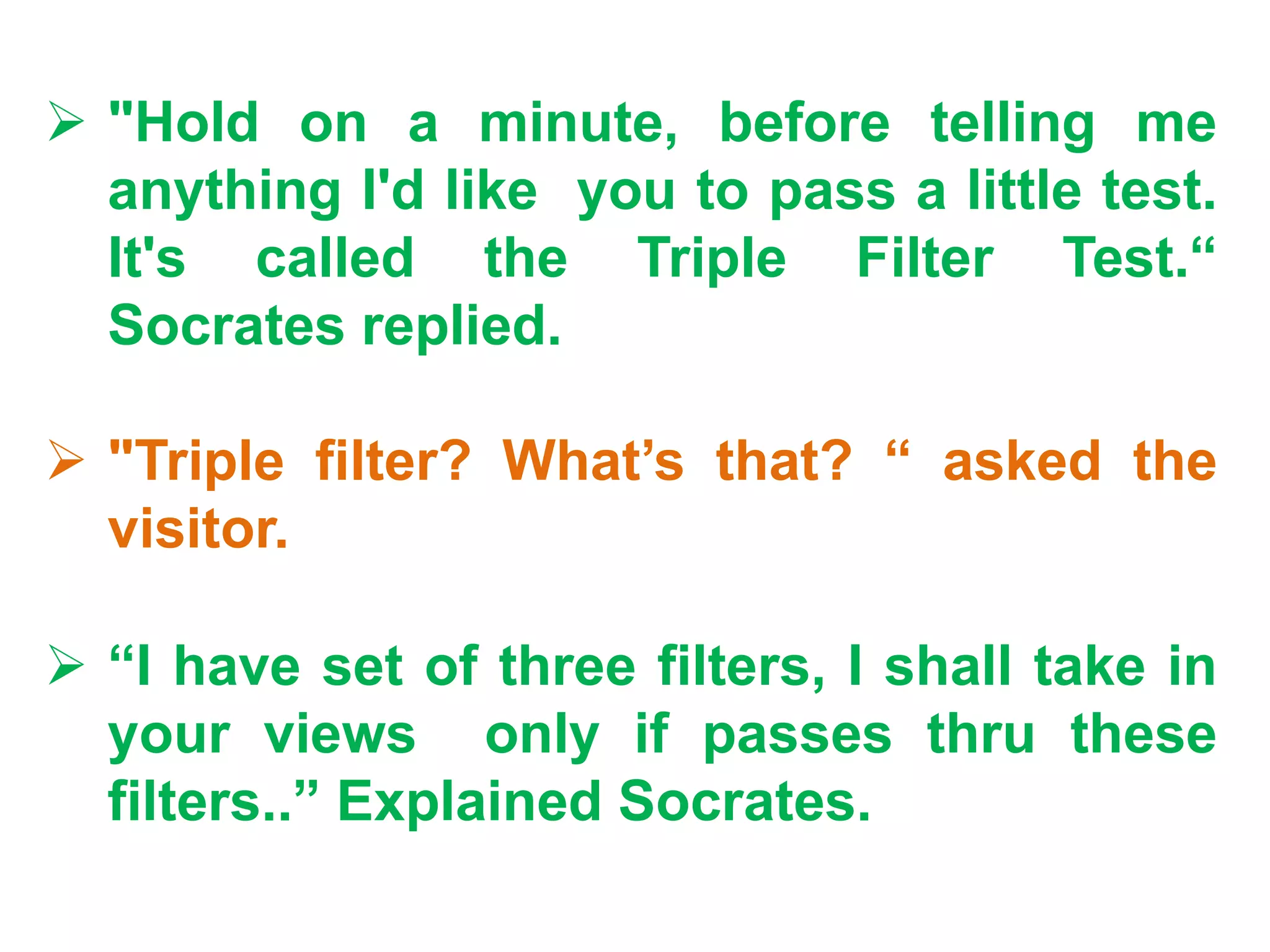  "Hold on a minute, before telling me
anything I'd like you to pass a little test.
It's called the Triple Filter Test.“
Socrates replied.
 "Triple filter? What’s that? “ asked the
visitor.
 “I have set of three filters, I shall take in
your views only if passes thru these
filters..” Explained Socrates.
 