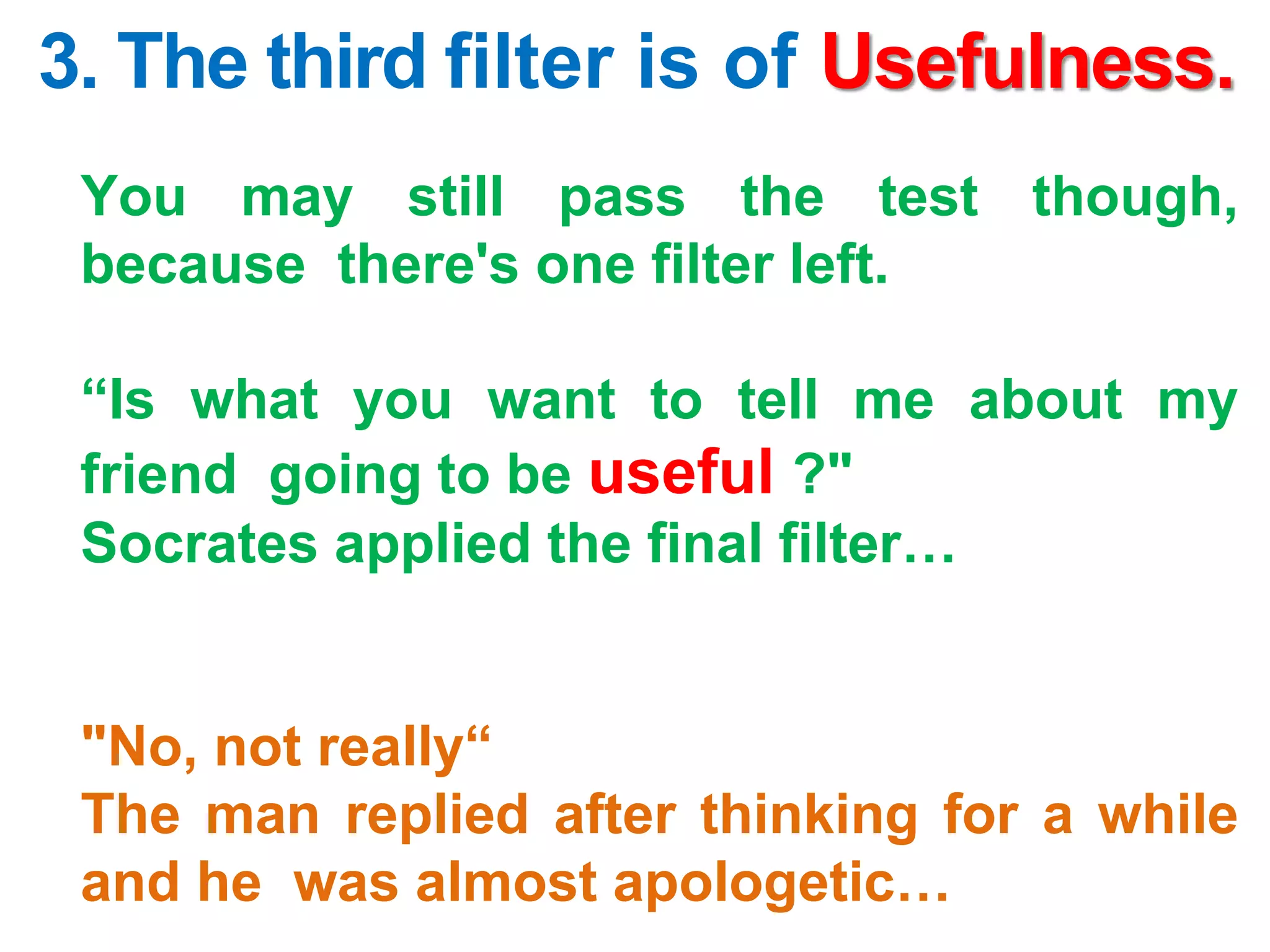 3. The third filter is of Usefulness.
You may still pass the test though,
because there's one filter left.
“Is what you want to tell me about my
friend going to be useful ?"
Socrates applied the final filter…
"No, not really“
The man replied after thinking for a while
and he was almost apologetic…
 