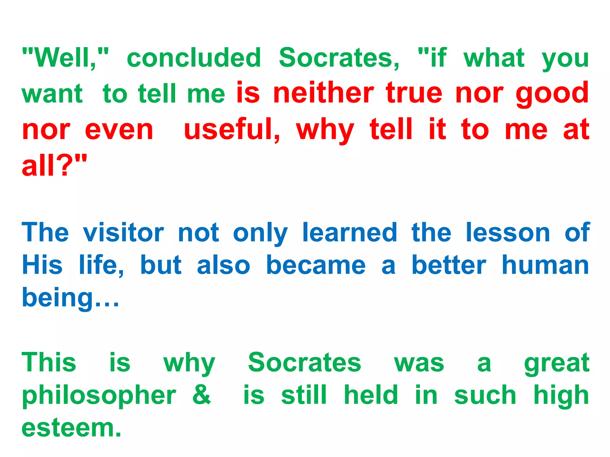 "Well," concluded Socrates, "if what you
want to tell me is neither true nor good
nor even useful, why tell it to me at
all?"
The visitor not only learned the lesson of
His life, but also became a better human
being…
This is why Socrates was a great
philosopher & is still held in such high
esteem.
 