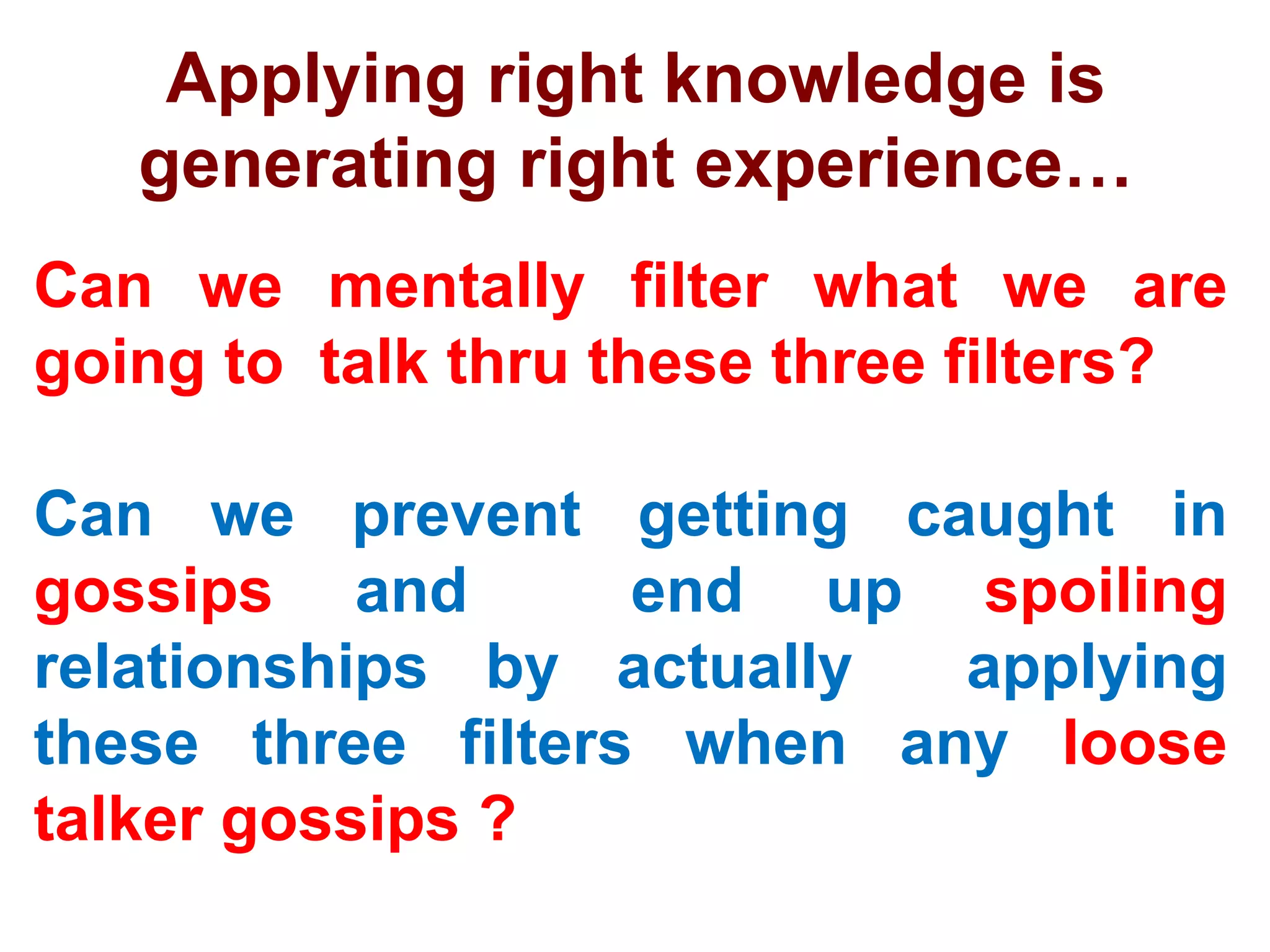 Applying right knowledge is
generating right experience…
Can we mentally filter what we are
going to talk thru these three filters?
Can we prevent getting caught in
gossips and end up spoiling
relationships by actually applying
these three filters when any loose
talker gossips ?
 