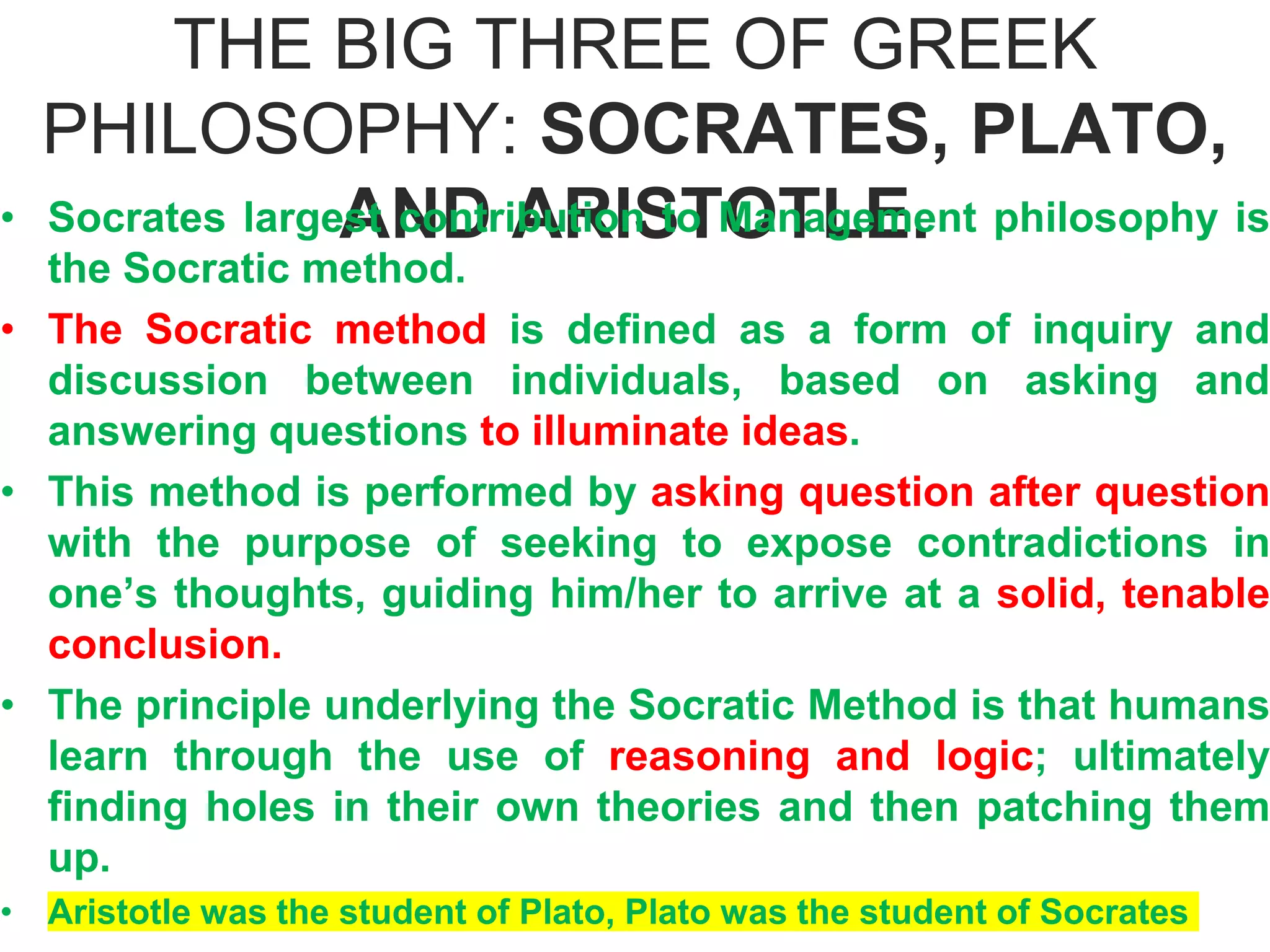 THE BIG THREE OF GREEK
PHILOSOPHY: SOCRATES, PLATO,
AND ARISTOTLE.
• Socrates largest contribution to Management philosophy is
the Socratic method.
• The Socratic method is defined as a form of inquiry and
discussion between individuals, based on asking and
answering questions to illuminate ideas.
• This method is performed by asking question after question
with the purpose of seeking to expose contradictions in
one’s thoughts, guiding him/her to arrive at a solid, tenable
conclusion.
• The principle underlying the Socratic Method is that humans
learn through the use of reasoning and logic; ultimately
finding holes in their own theories and then patching them
up.
• Aristotle was the student of Plato, Plato was the student of Socrates
 